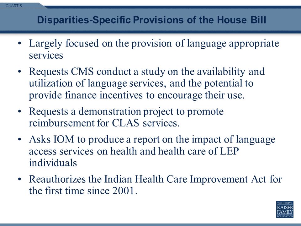 CHART 5 Disparities-Specific Provisions of the House Bill Largely focused on the provision of language appropriate services Requests CMS conduct a study on the availability and utilization of language services, and the potential to provide finance incentives to encourage their use.