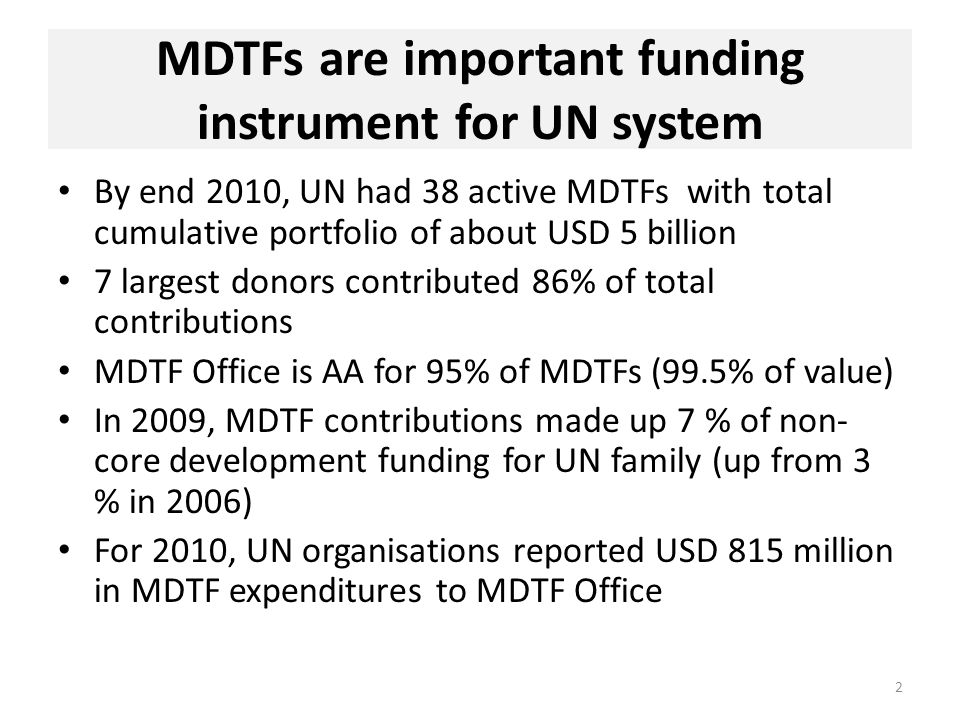 MDTFs are important funding instrument for UN system By end 2010, UN had 38 active MDTFs with total cumulative portfolio of about USD 5 billion 7 largest donors contributed 86% of total contributions MDTF Office is AA for 95% of MDTFs (99.5% of value) In 2009, MDTF contributions made up 7 % of non- core development funding for UN family (up from 3 % in 2006) For 2010, UN organisations reported USD 815 million in MDTF expenditures to MDTF Office 2