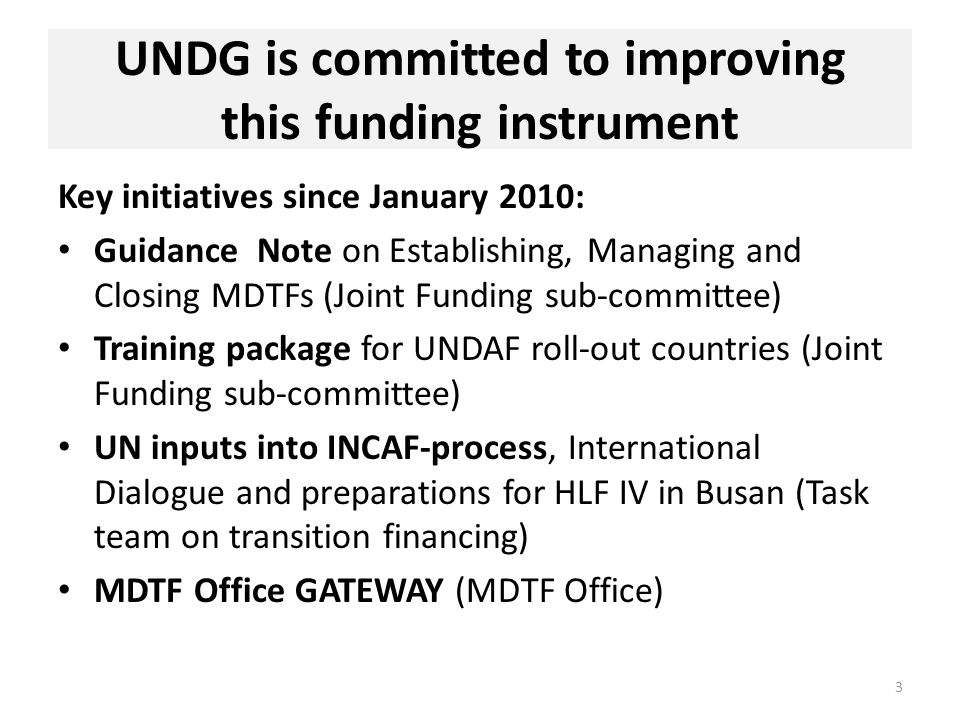 UNDG is committed to improving this funding instrument Key initiatives since January 2010: Guidance Note on Establishing, Managing and Closing MDTFs (Joint Funding sub-committee) Training package for UNDAF roll-out countries (Joint Funding sub-committee) UN inputs into INCAF-process, International Dialogue and preparations for HLF IV in Busan (Task team on transition financing) MDTF Office GATEWAY (MDTF Office) 3