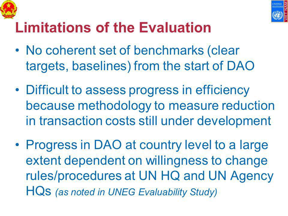 Limitations of the Evaluation No coherent set of benchmarks (clear targets, baselines) from the start of DAO Difficult to assess progress in efficiency because methodology to measure reduction in transaction costs still under development Progress in DAO at country level to a large extent dependent on willingness to change rules/procedures at UN HQ and UN Agency HQs (as noted in UNEG Evaluability Study)
