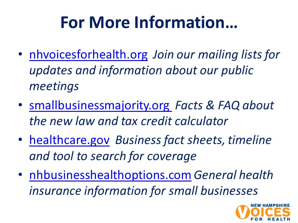 For More Information… nhvoicesforhealth.org Join our mailing lists for updates and information about our public meetings nhvoicesforhealth.org smallbusinessmajority.org Facts & FAQ about the new law and tax credit calculator smallbusinessmajority.org healthcare.gov Business fact sheets, timeline and tool to search for coverage healthcare.gov nhbusinesshealthoptions.com General health insurance information for small businesses nhbusinesshealthoptions.com