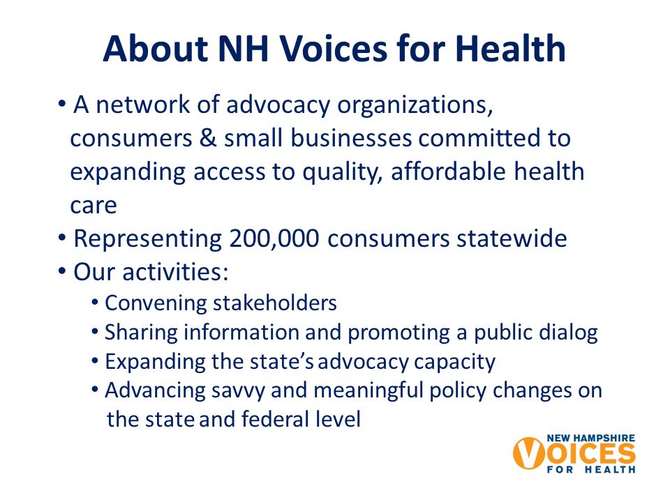 About NH Voices for Health A network of advocacy organizations, consumers & small businesses committed to expanding access to quality, affordable health care Representing 200,000 consumers statewide Our activities: Convening stakeholders Sharing information and promoting a public dialog Expanding the states advocacy capacity Advancing savvy and meaningful policy changes on the state and federal level