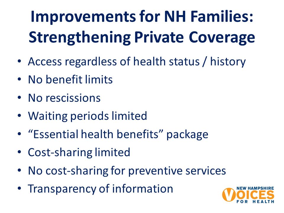 Improvements for NH Families: Strengthening Private Coverage Access regardless of health status / history No benefit limits No rescissions Waiting periods limited Essential health benefits package Cost-sharing limited No cost-sharing for preventive services Transparency of information