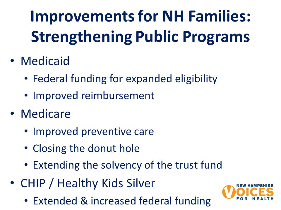 Improvements for NH Families: Strengthening Public Programs Medicaid Federal funding for expanded eligibility Improved reimbursement Medicare Improved preventive care Closing the donut hole Extending the solvency of the trust fund CHIP / Healthy Kids Silver Extended & increased federal funding