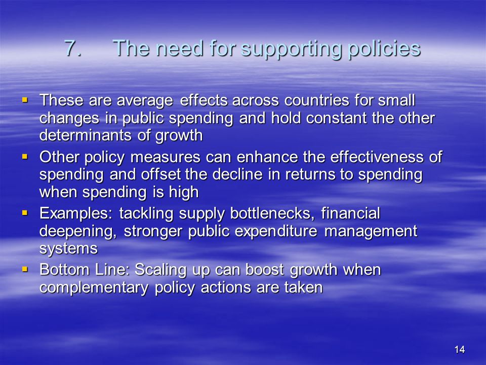 14 7.The need for supporting policies These are average effects across countries for small changes in public spending and hold constant the other determinants of growth These are average effects across countries for small changes in public spending and hold constant the other determinants of growth Other policy measures can enhance the effectiveness of spending and offset the decline in returns to spending when spending is high Other policy measures can enhance the effectiveness of spending and offset the decline in returns to spending when spending is high Examples: tackling supply bottlenecks, financial deepening, stronger public expenditure management systems Examples: tackling supply bottlenecks, financial deepening, stronger public expenditure management systems Bottom Line: Scaling up can boost growth when complementary policy actions are taken Bottom Line: Scaling up can boost growth when complementary policy actions are taken