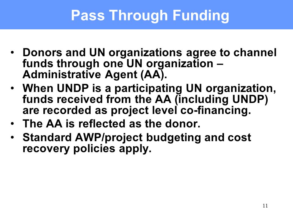 11 Pass Through Funding Donors and UN organizations agree to channel funds through one UN organization – Administrative Agent (AA).