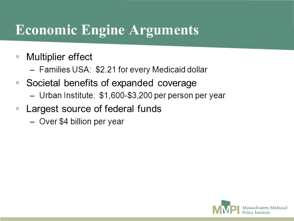 Economic Engine Arguments Multiplier effect –Families USA: $2.21 for every Medicaid dollar Societal benefits of expanded coverage –Urban Institute: $1,600-$3,200 per person per year Largest source of federal funds –Over $4 billion per year