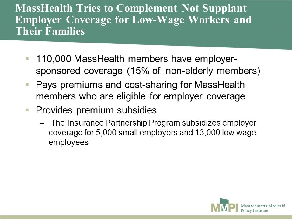 MassHealth Tries to Complement Not Supplant Employer Coverage for Low-Wage Workers and Their Families 110,000 MassHealth members have employer- sponsored coverage (15% of non-elderly members) Pays premiums and cost-sharing for MassHealth members who are eligible for employer coverage Provides premium subsidies – The Insurance Partnership Program subsidizes employer coverage for 5,000 small employers and 13,000 low wage employees