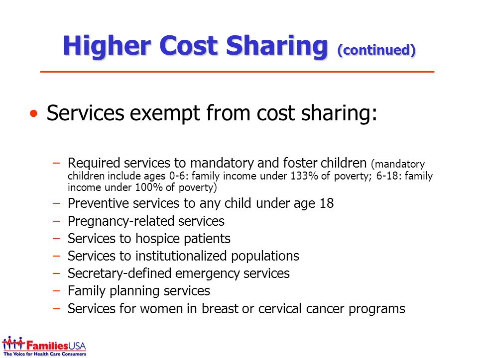 Higher Cost Sharing (continued) Services exempt from cost sharing: –Required services to mandatory and foster children (mandatory children include ages 0-6: family income under 133% of poverty; 6-18: family income under 100% of poverty) –Preventive services to any child under age 18 –Pregnancy-related services –Services to hospice patients –Services to institutionalized populations –Secretary-defined emergency services –Family planning services –Services for women in breast or cervical cancer programs