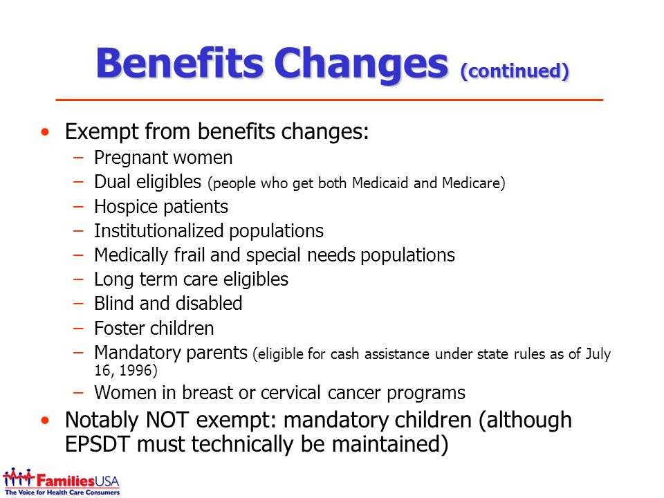 Benefits Changes (continued) Exempt from benefits changes: –Pregnant women –Dual eligibles (people who get both Medicaid and Medicare) –Hospice patients –Institutionalized populations –Medically frail and special needs populations –Long term care eligibles –Blind and disabled –Foster children –Mandatory parents (eligible for cash assistance under state rules as of July 16, 1996) –Women in breast or cervical cancer programs Notably NOT exempt: mandatory children (although EPSDT must technically be maintained)