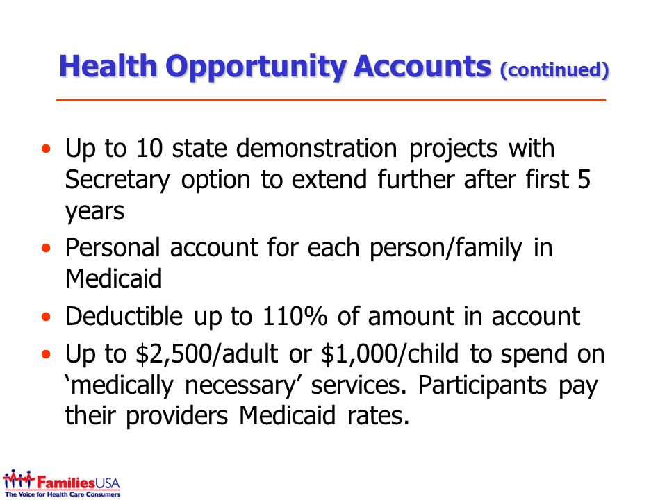 Health Opportunity Accounts (continued) Up to 10 state demonstration projects with Secretary option to extend further after first 5 years Personal account for each person/family in Medicaid Deductible up to 110% of amount in account Up to $2,500/adult or $1,000/child to spend on medically necessary services.