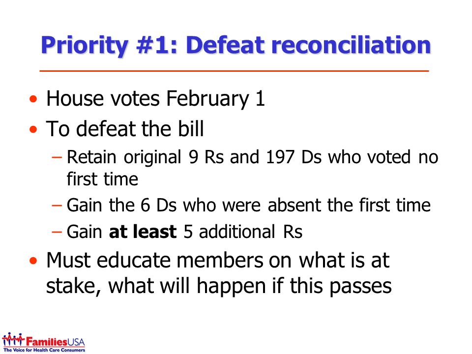 Priority #1: Defeat reconciliation House votes February 1 To defeat the bill –Retain original 9 Rs and 197 Ds who voted no first time –Gain the 6 Ds who were absent the first time –Gain at least 5 additional Rs Must educate members on what is at stake, what will happen if this passes