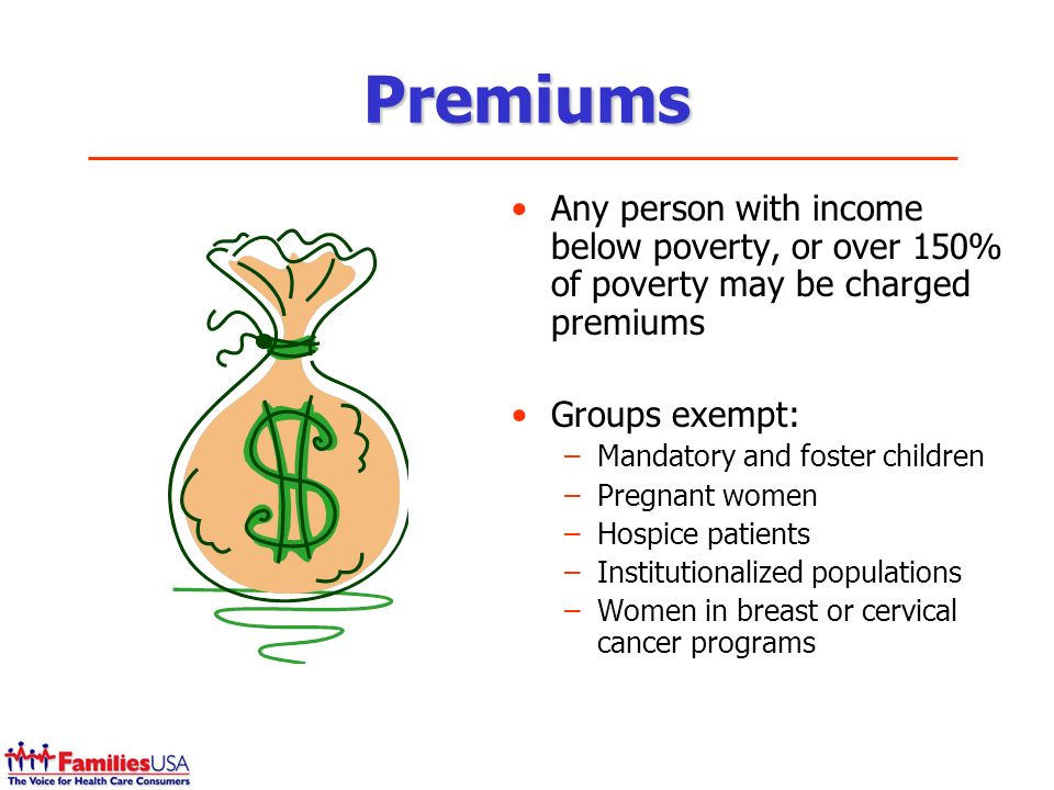 Premiums Any person with income below poverty, or over 150% of poverty may be charged premiums Groups exempt: –Mandatory and foster children –Pregnant women –Hospice patients –Institutionalized populations –Women in breast or cervical cancer programs
