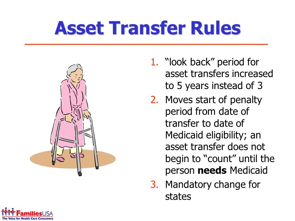 Asset Transfer Rules 1.look back period for asset transfers increased to 5 years instead of 3 2.Moves start of penalty period from date of transfer to date of Medicaid eligibility; an asset transfer does not begin to count until the person needs Medicaid 3.Mandatory change for states