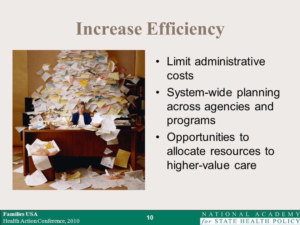 Families USA Health Action Conference, 2010 Increase Efficiency Limit administrative costs System-wide planning across agencies and programs Opportunities to allocate resources to higher-value care 10