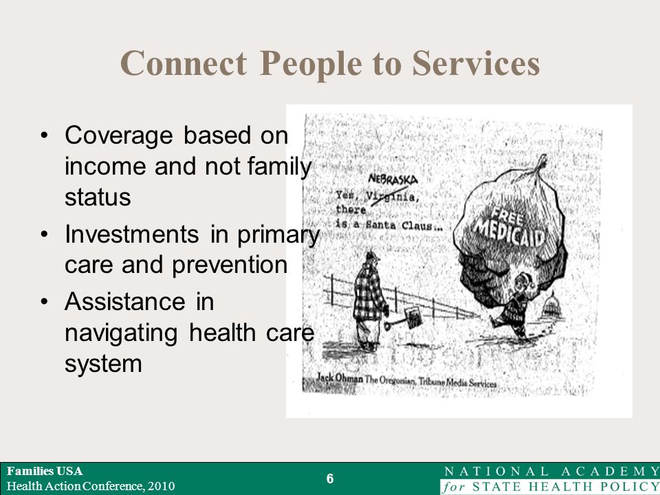 Families USA Health Action Conference, 2010 Connect People to Services 6 Coverage based on income and not family status Investments in primary care and prevention Assistance in navigating health care system