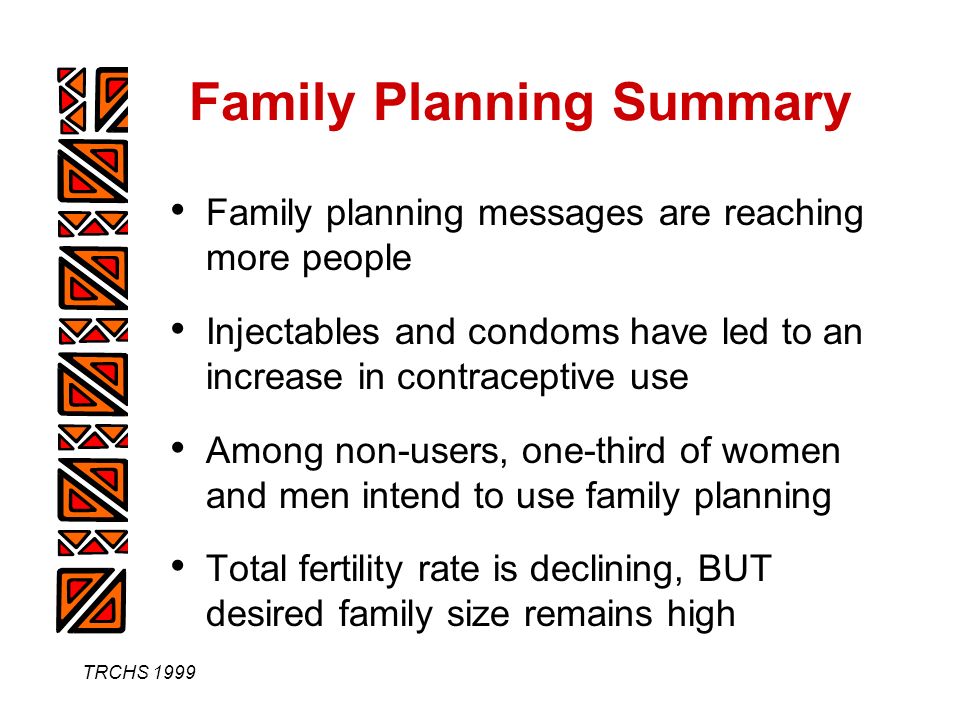 TRCHS 1999 Family Planning Summary Family planning messages are reaching more people Injectables and condoms have led to an increase in contraceptive use Among non-users, one-third of women and men intend to use family planning Total fertility rate is declining, BUT desired family size remains high