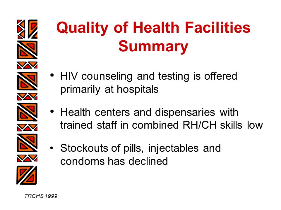 TRCHS 1999 Quality of Health Facilities Summary HIV counseling and testing is offered primarily at hospitals Health centers and dispensaries with trained staff in combined RH/CH skills low Stockouts of pills, injectables and condoms has declined