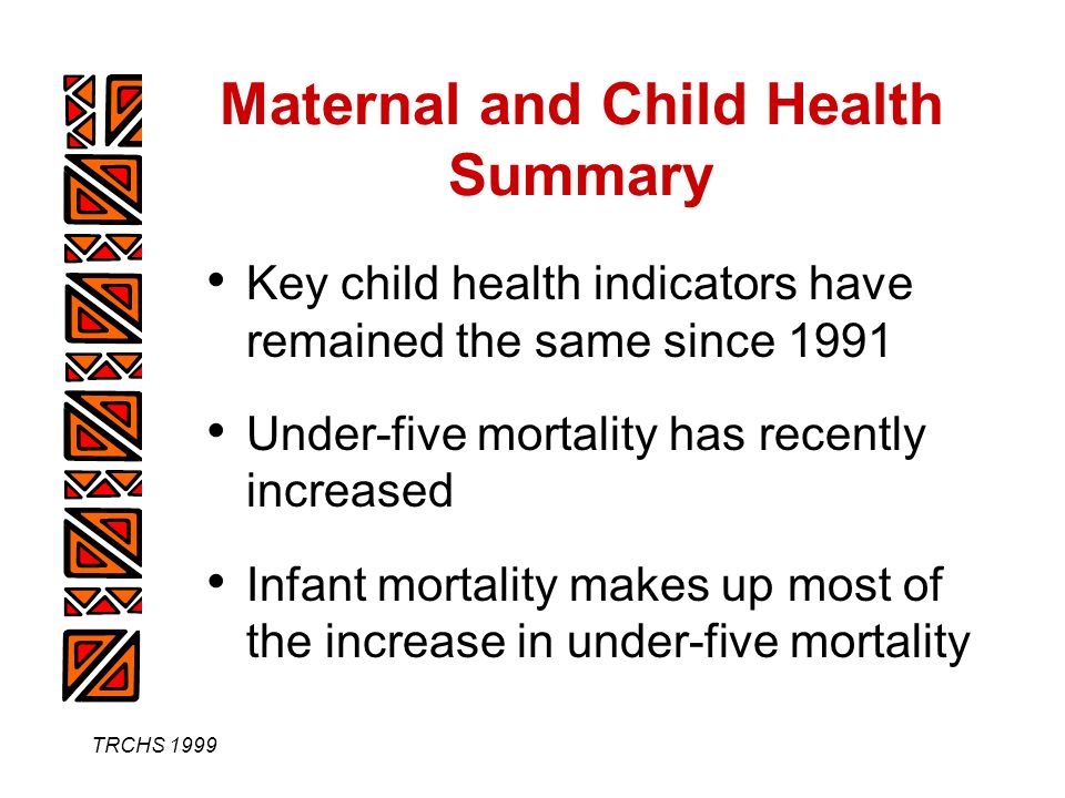 TRCHS 1999 Maternal and Child Health Summary Key child health indicators have remained the same since 1991 Under-five mortality has recently increased Infant mortality makes up most of the increase in under-five mortality
