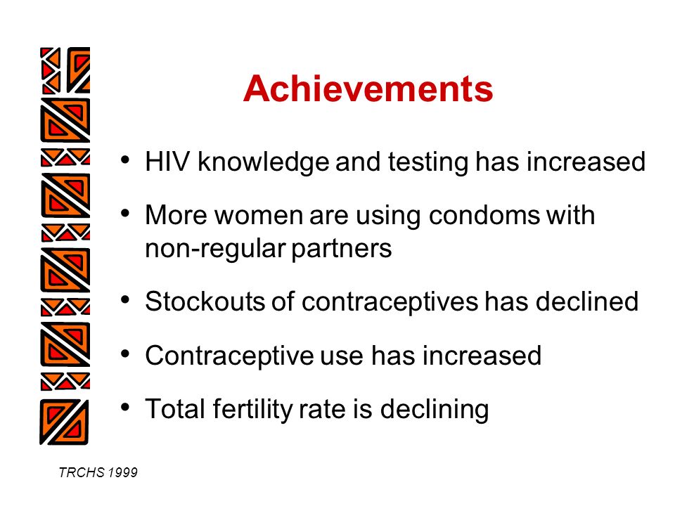 TRCHS 1999 Achievements HIV knowledge and testing has increased More women are using condoms with non-regular partners Stockouts of contraceptives has declined Contraceptive use has increased Total fertility rate is declining