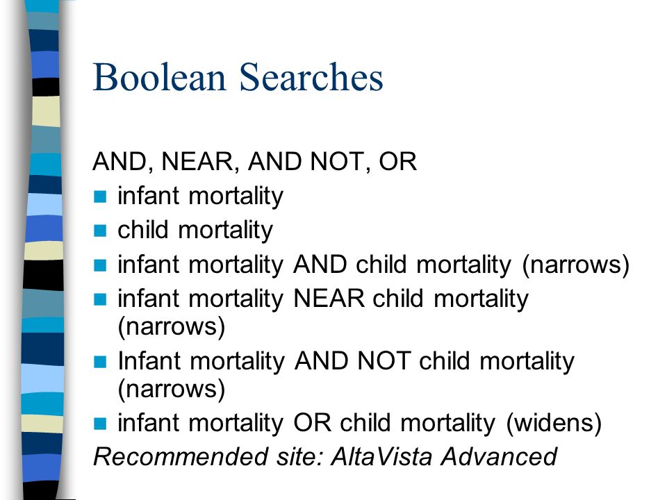 Boolean Searches AND, NEAR, AND NOT, OR infant mortality child mortality infant mortality AND child mortality (narrows) infant mortality NEAR child mortality (narrows) Infant mortality AND NOT child mortality (narrows) infant mortality OR child mortality (widens) Recommended site: AltaVista Advanced