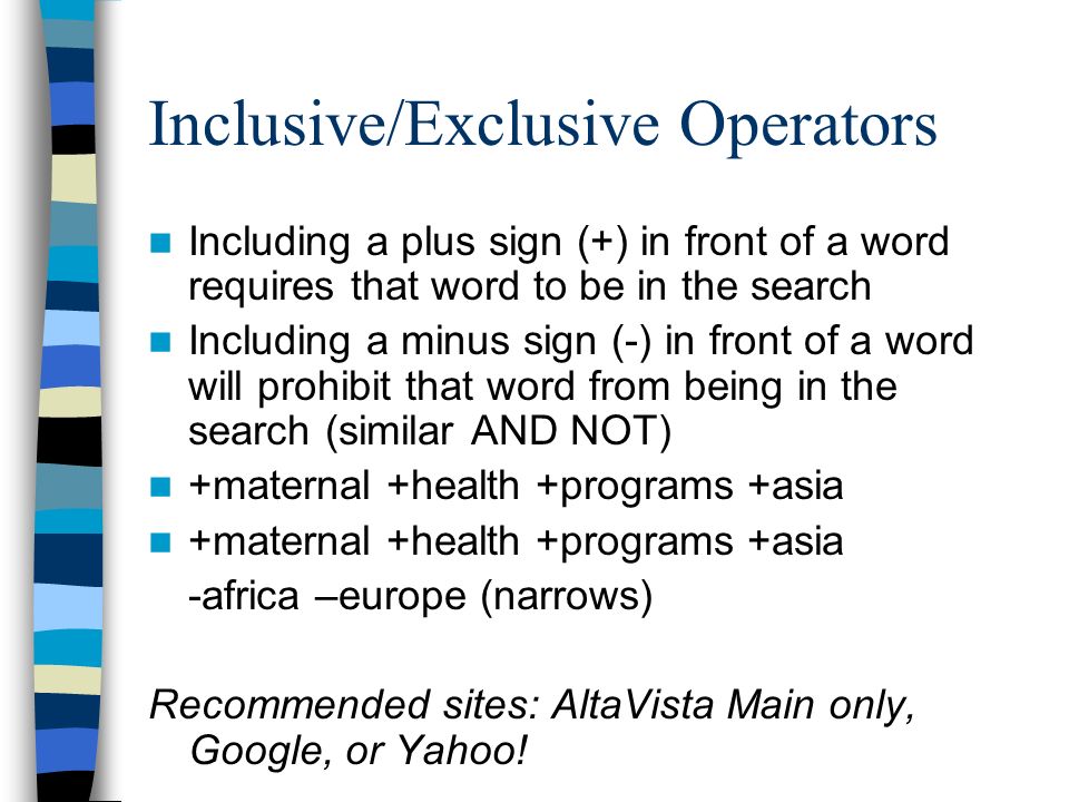 Inclusive/Exclusive Operators Including a plus sign (+) in front of a word requires that word to be in the search Including a minus sign (-) in front of a word will prohibit that word from being in the search (similar AND NOT) +maternal +health +programs +asia -africa –europe (narrows) Recommended sites: AltaVista Main only, Google, or Yahoo!