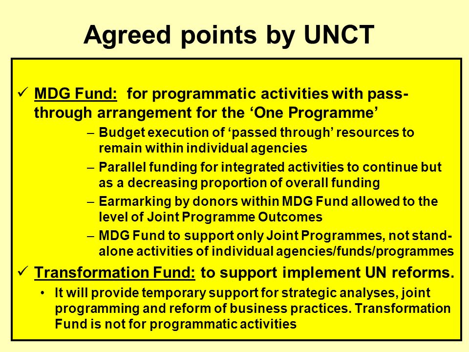 MDG Fund: for programmatic activities with pass- through arrangement for the One Programme –Budget execution of passed through resources to remain within individual agencies –Parallel funding for integrated activities to continue but as a decreasing proportion of overall funding –Earmarking by donors within MDG Fund allowed to the level of Joint Programme Outcomes –MDG Fund to support only Joint Programmes, not stand- alone activities of individual agencies/funds/programmes Transformation Fund: to support implement UN reforms.