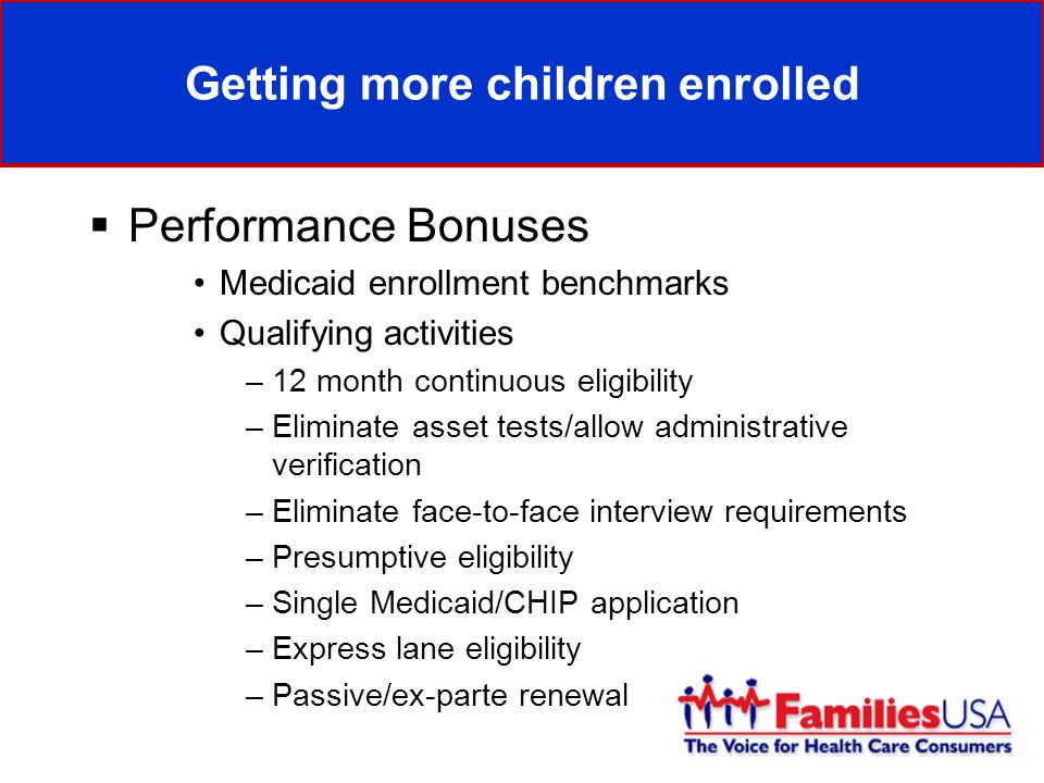 Getting more children enrolled Performance Bonuses Medicaid enrollment benchmarks Qualifying activities –12 month continuous eligibility –Eliminate asset tests/allow administrative verification –Eliminate face-to-face interview requirements –Presumptive eligibility –Single Medicaid/CHIP application –Express lane eligibility –Passive/ex-parte renewal