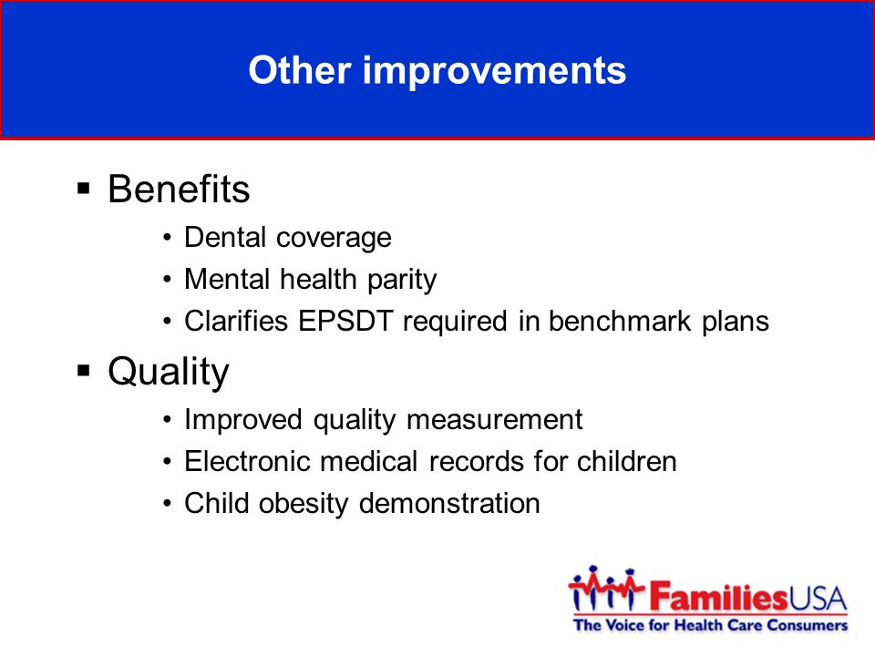 Other improvements Benefits Dental coverage Mental health parity Clarifies EPSDT required in benchmark plans Quality Improved quality measurement Electronic medical records for children Child obesity demonstration
