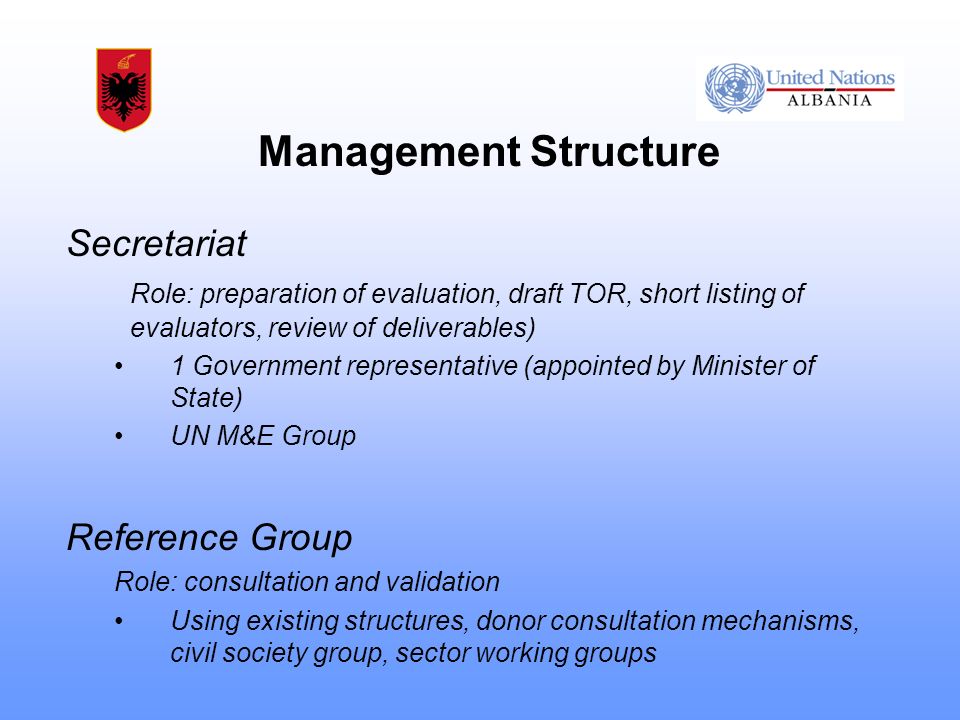 Management Structure Secretariat Role: preparation of evaluation, draft TOR, short listing of evaluators, review of deliverables) 1 Government representative (appointed by Minister of State) UN M&E Group Reference Group Role: consultation and validation Using existing structures, donor consultation mechanisms, civil society group, sector working groups