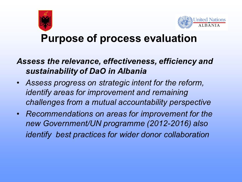 Purpose of process evaluation Assess the relevance, effectiveness, efficiency and sustainability of DaO in Albania Assess progress on strategic intent for the reform, identify areas for improvement and remaining challenges from a mutual accountability perspective Recommendations on areas for improvement for the new Government/UN programme ( ) also identify best practices for wider donor collaboration