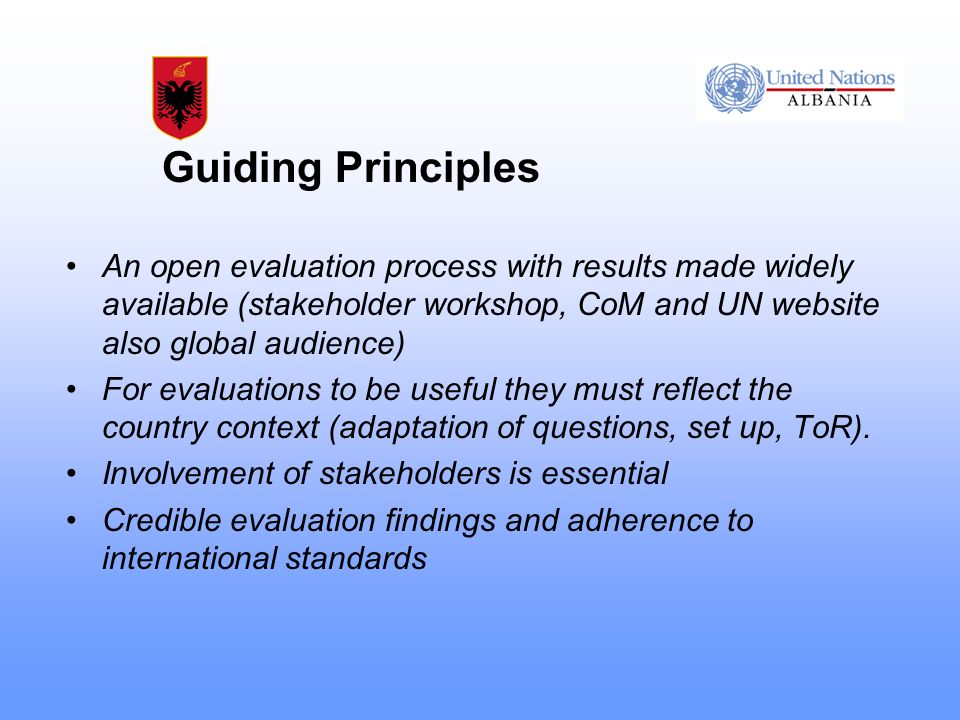 Guiding Principles An open evaluation process with results made widely available (stakeholder workshop, CoM and UN website also global audience) For evaluations to be useful they must reflect the country context (adaptation of questions, set up, ToR).