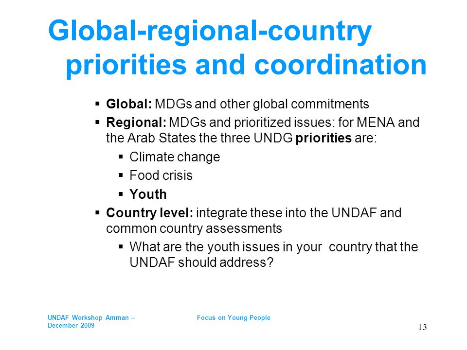 Global-regional-country priorities and coordination Global: MDGs and other global commitments Regional: MDGs and prioritized issues: for MENA and the Arab States the three UNDG priorities are: Climate change Food crisis Youth Country level: integrate these into the UNDAF and common country assessments What are the youth issues in your country that the UNDAF should address.