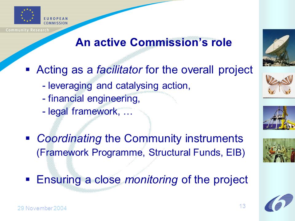 29 November An active Commissions role Acting as a facilitator for the overall project - leveraging and catalysing action, - financial engineering, - legal framework, … Coordinating the Community instruments (Framework Programme, Structural Funds, EIB) Ensuring a close monitoring of the project