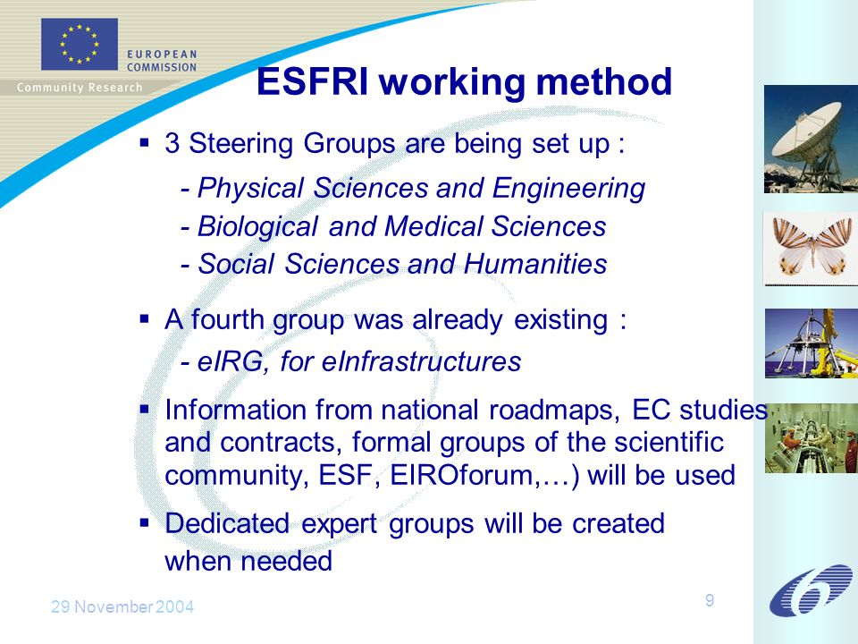 29 November ESFRI working method 3 Steering Groups are being set up : - Physical Sciences and Engineering - Biological and Medical Sciences - Social Sciences and Humanities A fourth group was already existing : - eIRG, for eInfrastructures Information from national roadmaps, EC studies and contracts, formal groups of the scientific community, ESF, EIROforum,…) will be used Dedicated expert groups will be created when needed