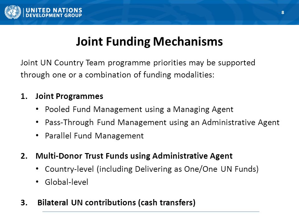 Joint Funding Mechanisms Joint UN Country Team programme priorities may be supported through one or a combination of funding modalities: 1.Joint Programmes Pooled Fund Management using a Managing Agent Pass-Through Fund Management using an Administrative Agent Parallel Fund Management 2.