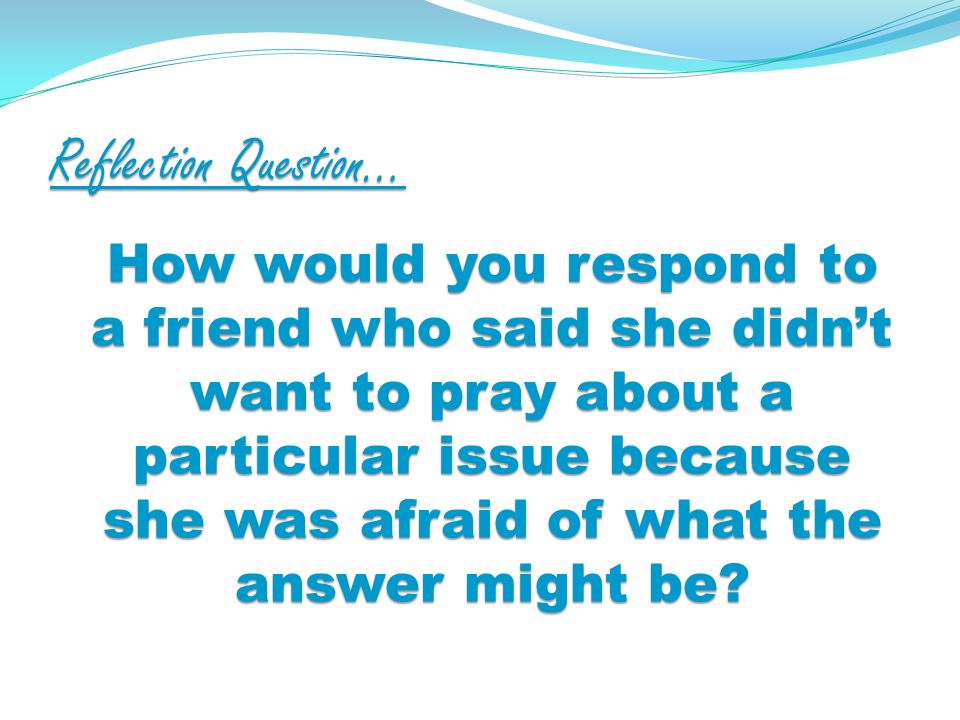 Reflection Question… How would you respond to a friend who said she didnt want to pray about a particular issue because she was afraid of what the answer might be
