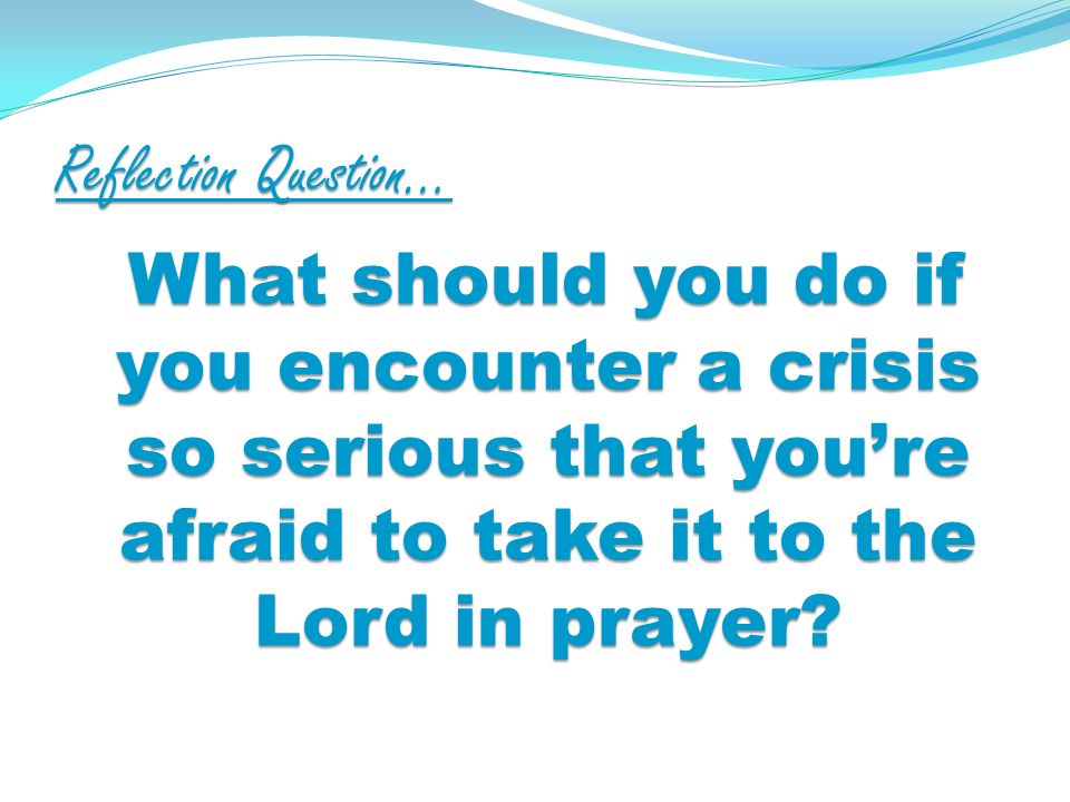 Reflection Question… What should you do if you encounter a crisis so serious that youre afraid to take it to the Lord in prayer