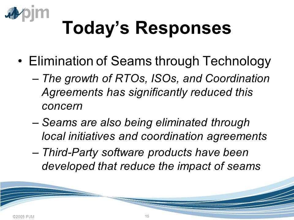 ©2005 PJM 15 Todays Responses Elimination of Seams through Technology –The growth of RTOs, ISOs, and Coordination Agreements has significantly reduced this concern –Seams are also being eliminated through local initiatives and coordination agreements –Third-Party software products have been developed that reduce the impact of seams
