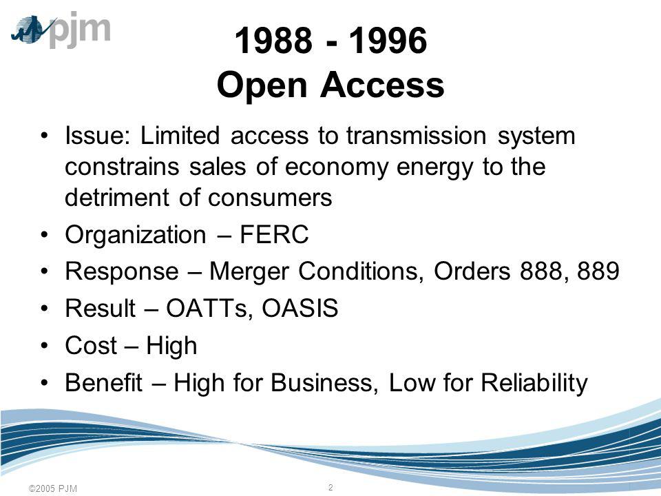 ©2005 PJM Open Access Issue: Limited access to transmission system constrains sales of economy energy to the detriment of consumers Organization – FERC Response – Merger Conditions, Orders 888, 889 Result – OATTs, OASIS Cost – High Benefit – High for Business, Low for Reliability