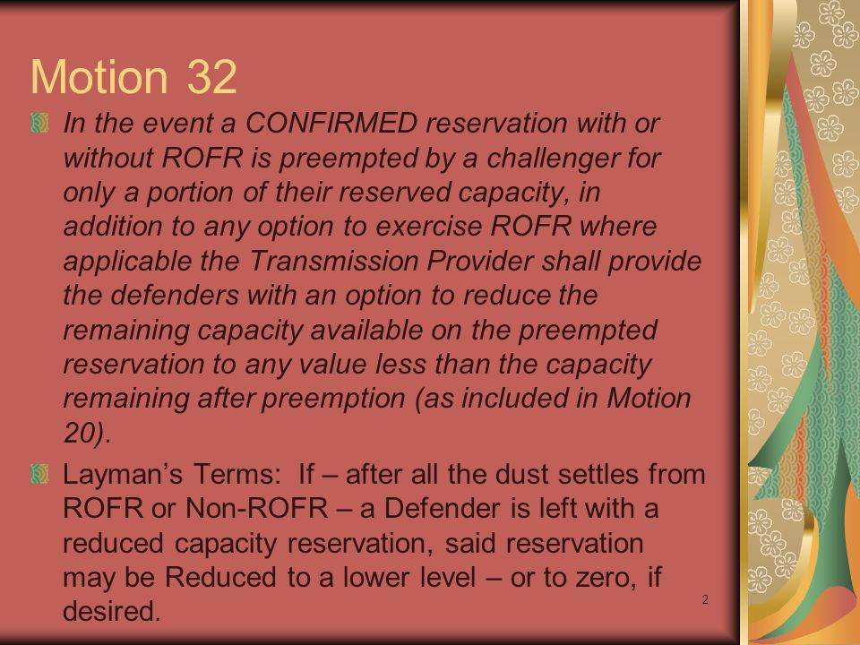 2 Motion 32 In the event a CONFIRMED reservation with or without ROFR is preempted by a challenger for only a portion of their reserved capacity, in addition to any option to exercise ROFR where applicable the Transmission Provider shall provide the defenders with an option to reduce the remaining capacity available on the preempted reservation to any value less than the capacity remaining after preemption (as included in Motion 20).