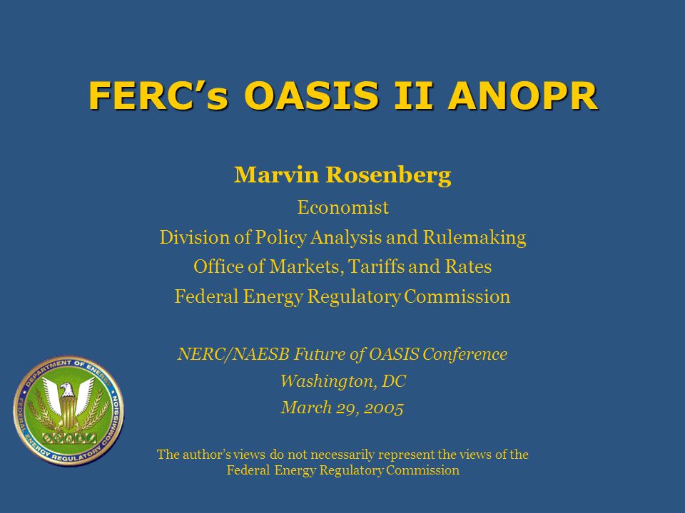 FERCs OASIS II ANOPR Marvin Rosenberg Economist Division of Policy Analysis and Rulemaking Office of Markets, Tariffs and Rates Federal Energy Regulatory Commission NERC/NAESB Future of OASIS Conference Washington, DC March 29, 2005 The authors views do not necessarily represent the views of the Federal Energy Regulatory Commission