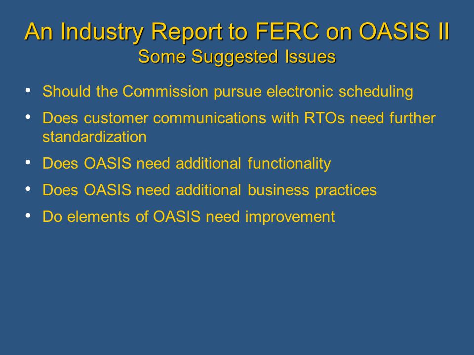 An Industry Report to FERC on OASIS II Some Suggested Issues Should the Commission pursue electronic scheduling Does customer communications with RTOs need further standardization Does OASIS need additional functionality Does OASIS need additional business practices Do elements of OASIS need improvement