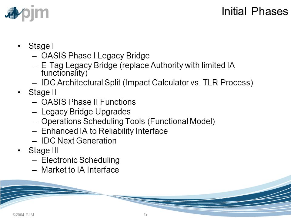©2004 PJM 12 Initial Phases Stage I –OASIS Phase I Legacy Bridge –E-Tag Legacy Bridge (replace Authority with limited IA functionality) –IDC Architectural Split (Impact Calculator vs.