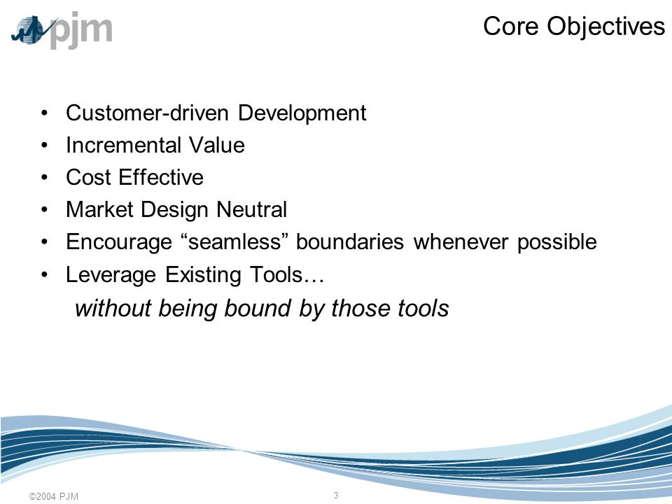 ©2004 PJM 3 Core Objectives Customer-driven Development Incremental Value Cost Effective Market Design Neutral Encourage seamless boundaries whenever possible Leverage Existing Tools… without being bound by those tools