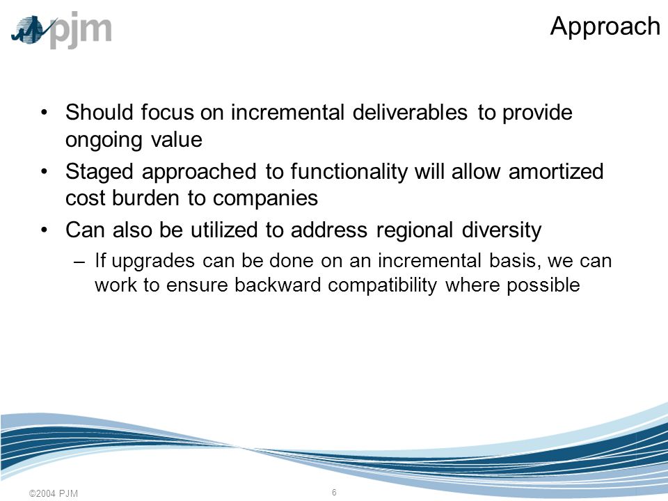 ©2004 PJM 6 Approach Should focus on incremental deliverables to provide ongoing value Staged approached to functionality will allow amortized cost burden to companies Can also be utilized to address regional diversity –If upgrades can be done on an incremental basis, we can work to ensure backward compatibility where possible