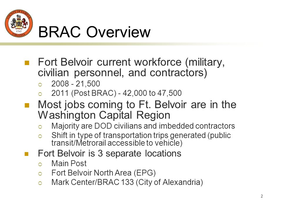 2 BRAC Overview Fort Belvoir current workforce (military, civilian personnel, and contractors) , (Post BRAC) - 42,000 to 47,500 Most jobs coming to Ft.