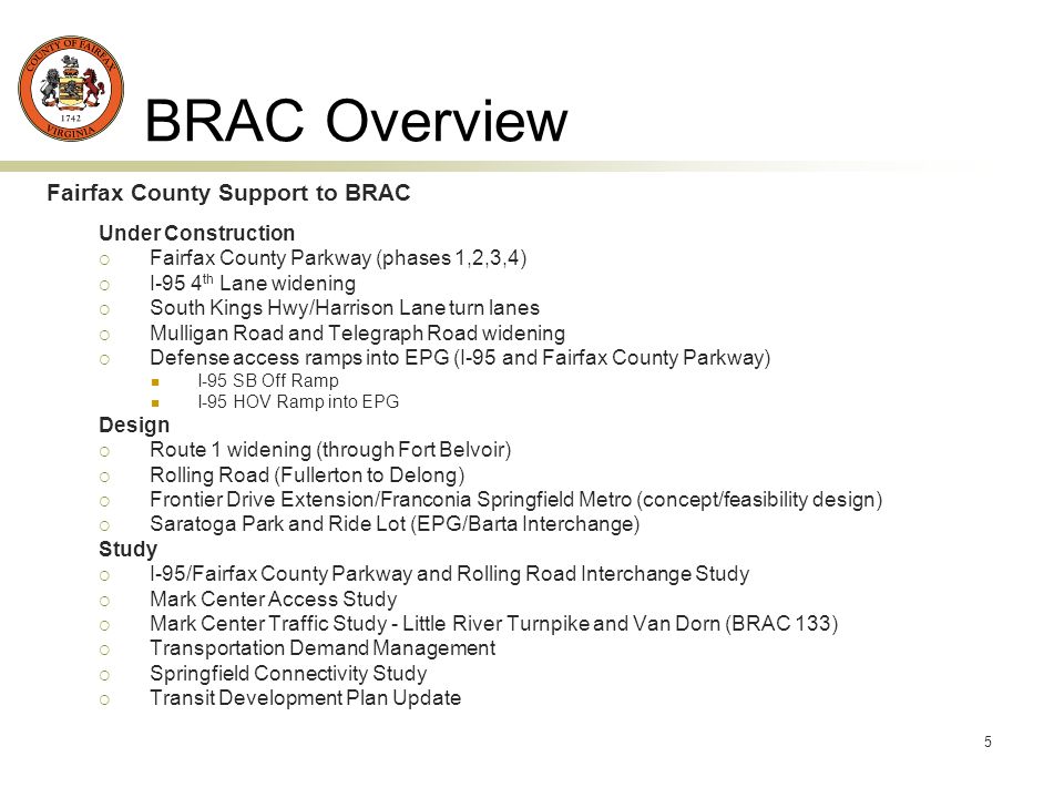 5 BRAC Overview Fairfax County Support to BRAC Under Construction Fairfax County Parkway (phases 1,2,3,4) I-95 4 th Lane widening South Kings Hwy/Harrison Lane turn lanes Mulligan Road and Telegraph Road widening Defense access ramps into EPG (I-95 and Fairfax County Parkway) I-95 SB Off Ramp I-95 HOV Ramp into EPG Design Route 1 widening (through Fort Belvoir) Rolling Road (Fullerton to Delong) Frontier Drive Extension/Franconia Springfield Metro (concept/feasibility design) Saratoga Park and Ride Lot (EPG/Barta Interchange) Study I-95/Fairfax County Parkway and Rolling Road Interchange Study Mark Center Access Study Mark Center Traffic Study - Little River Turnpike and Van Dorn (BRAC 133) Transportation Demand Management Springfield Connectivity Study Transit Development Plan Update
