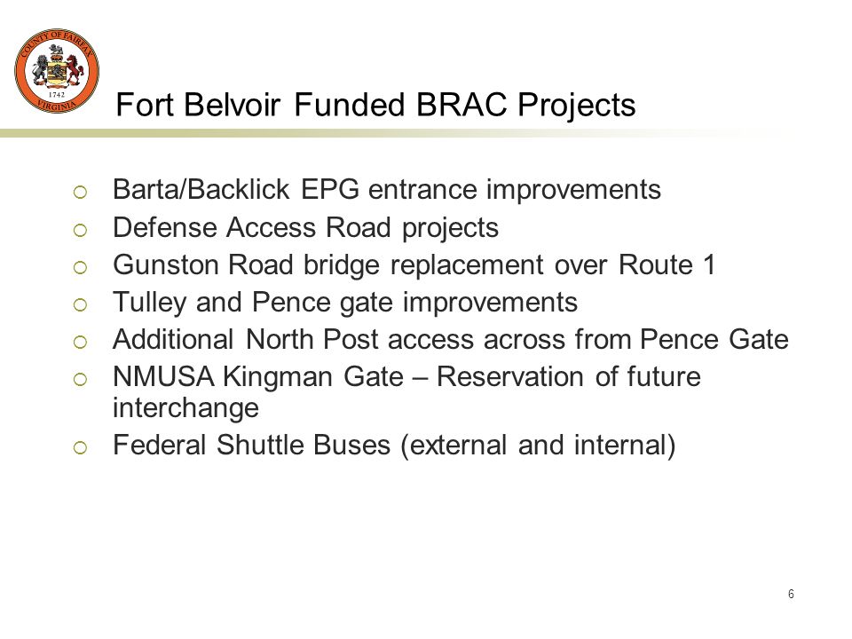 6 Fort Belvoir Funded BRAC Projects Barta/Backlick EPG entrance improvements Defense Access Road projects Gunston Road bridge replacement over Route 1 Tulley and Pence gate improvements Additional North Post access across from Pence Gate NMUSA Kingman Gate – Reservation of future interchange Federal Shuttle Buses (external and internal)