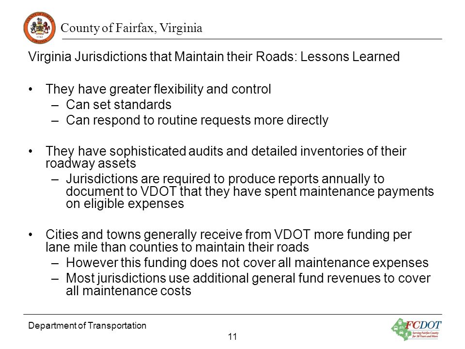 County of Fairfax, Virginia Department of Transportation 11 Virginia Jurisdictions that Maintain their Roads: Lessons Learned They have greater flexibility and control –Can set standards –Can respond to routine requests more directly They have sophisticated audits and detailed inventories of their roadway assets –Jurisdictions are required to produce reports annually to document to VDOT that they have spent maintenance payments on eligible expenses Cities and towns generally receive from VDOT more funding per lane mile than counties to maintain their roads –However this funding does not cover all maintenance expenses –Most jurisdictions use additional general fund revenues to cover all maintenance costs